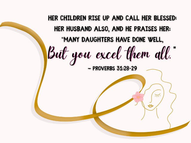Her children rise up and call her blessed; Her husband also, and he praises her: “Many daughters have done well, But you excel them all." - Proverbs 31:28–29