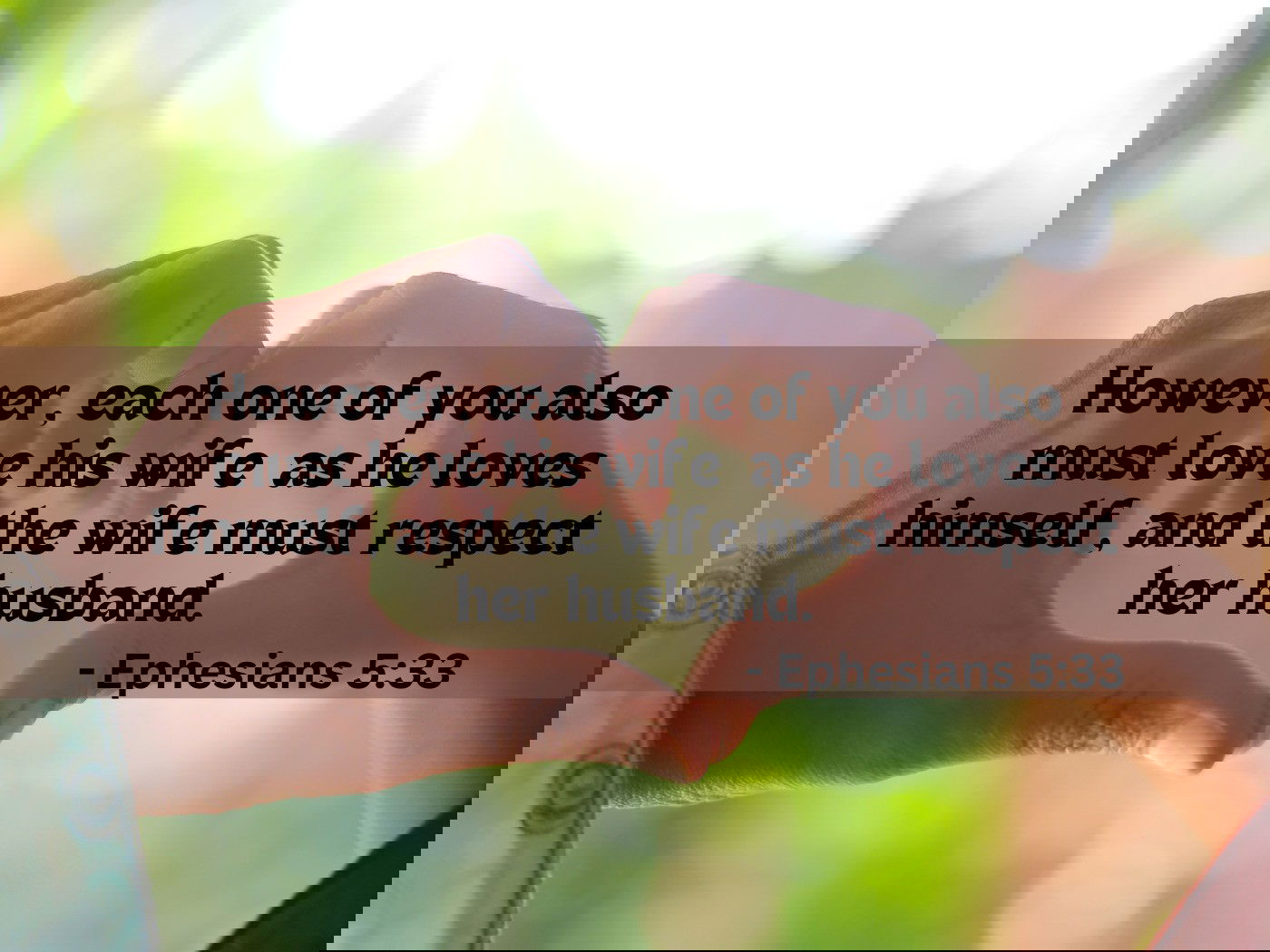 However, each one of you also must love his wife  as he loves himself, and the wife must respect her husband.- - Ephesians 5:33
