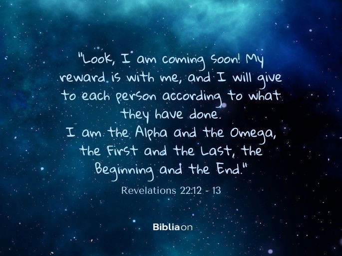 12 “Look, I am coming soon! My reward is with me, and I will give to each person according to what they have done. 13 I am the Alpha and the Omega, the First and the Last, the Beginning and the End." Revelations 22:12 - 13
