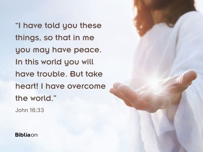 “I have told you these things, so that in me you may have peace. In this world you will have trouble. But take heart! I have overcome the world.” John 16:33