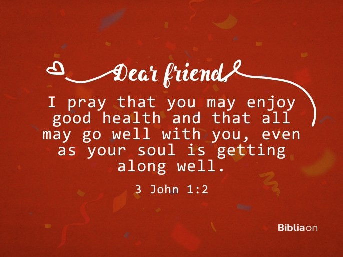 Dear friend, I pray that you may enjoy good health and that all may go well with you, even as your soul is getting along well. 3 John 1:2