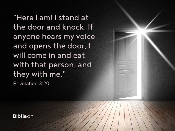 “Here I am! I stand at the door and knock. If anyone hears my voice and opens the door, I will come in and eat with that person, and they with me." Revelation 3:20