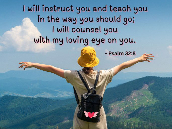 I will instruct you and teach you  in the way you should go; I will counsel you  with my loving eye on you. - Psalm 32:8