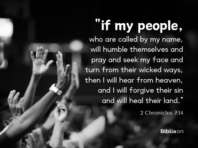 “if my people, who are called by my name, will humble themselves and pray and seek my face and turn from their wicked ways, then I will hear from heaven, and I will forgive their sin and will heal their land." 2 Chronicles 7:14