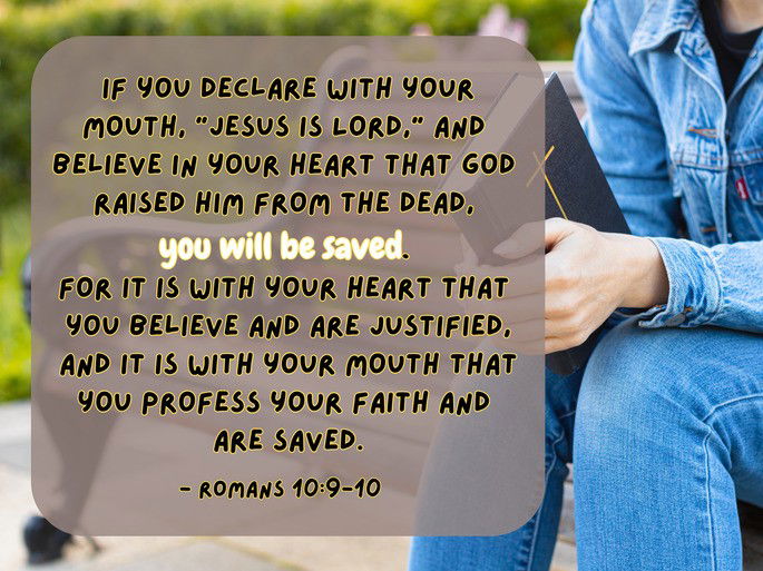 Romans 10:9-10: If you declare with your mouth, “Jesus is Lord,” and  believe in your heart that God  raised Him from the dead,  you will be saved.  For it is with your heart that  you believe and are justified, and it is with your mouth that you profess your faith and  are saved.