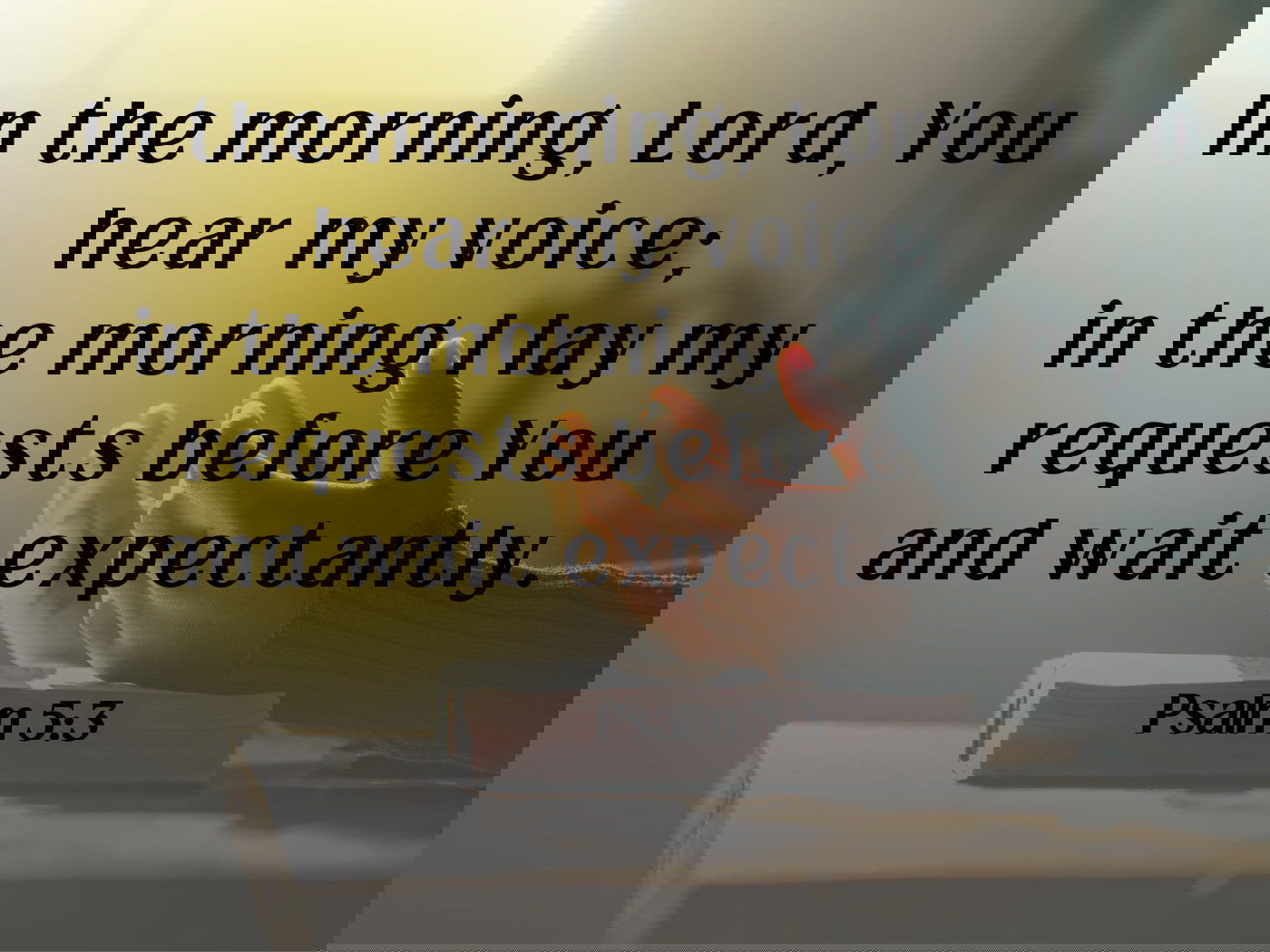 In the morning, Lord, You hear my voice Psalm 5:3