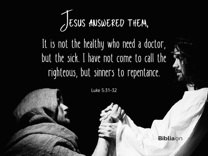“Jesus answered them, “It is not the healthy who need a doctor, but the sick. 32 I have not come to call the righteous, but sinners to repentance." Luke 5:31-32