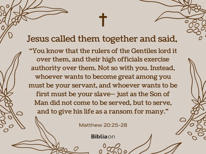 You know that the rulers of the Gentiles lord it over them, and their high officials exercise authority over them. Not so with you. Instead, whoever wants to become great among you must be your servant, and whoever wants to be first must be your slave— just as the Son of Man did not come to be served, but to serve, and to give his life as a ransom for many.