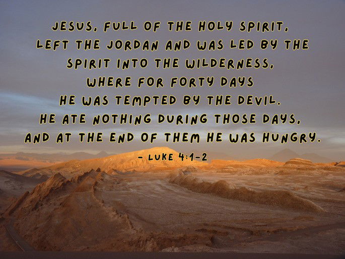Jesus, full of the Holy Spirit,  left the Jordan and was led by the Spirit into the wilderness,  where for forty days  he was tempted by the devil.  He ate nothing during those days,  and at the end of them he was hungry. - Luke 4:1-2