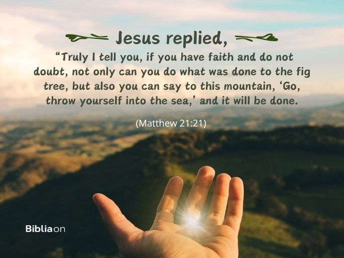 Jesus replied, “Truly I tell you, if you have faith and do not doubt, not only can you do what was done to the fig tree, but also you can say to this mountain, ‘Go, throw yourself into the sea,’ and it will be done. - Matthew 21:21