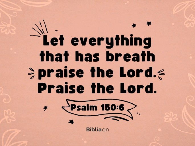 Let everything that has breath praise the Lord. Praise the Lord.  Psalm 150:6