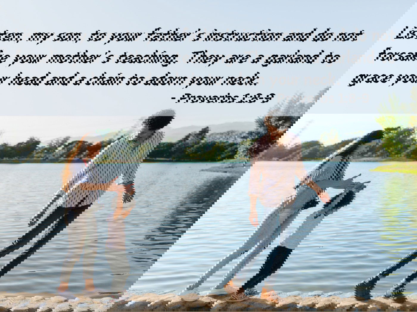 Listen, my son, to your father’s instruction and do not forsake your mother’s teaching. - Proverbs 1:8-9