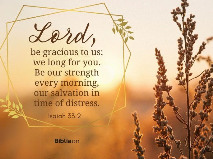 Lord , be gracious to us; we long for you. Be our strength every morning, our salvation in time of distress.  Isaiah 33:2