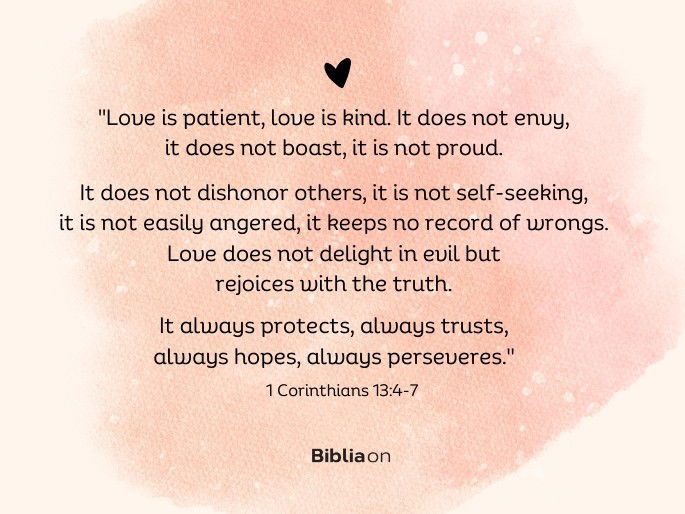 “Love is patient, love is kind. It does not envy, it does not boast, it is not proud. 5 It does not dishonor others, it is not self-seeking, it is not easily angered, it keeps no record of wrongs. 6 Love does not delight in evil but rejoices with the truth. 7 It always protects, always trusts, always hopes, always perseveres." (1 Corinthians 13:4-7)
