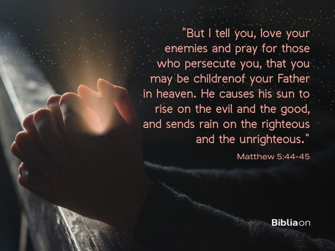 “But I tell you, love your enemies and pray for those who persecute you, 45 that you may be childrenof your Father in heaven. He causes his sun to rise on the evil and the good, and sends rain on the righteous and the unrighteous." Matthew 5:44-45