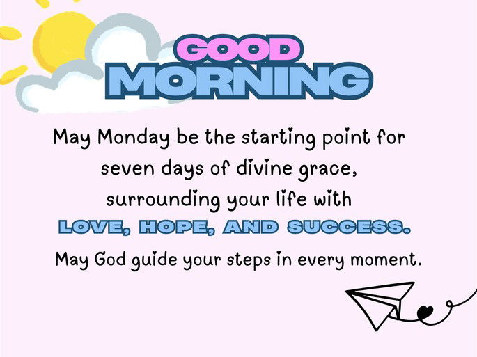 Good Morning. May Monday be the starting point for seven days of divine grace, surrounding your life with LOVE, HOPE, and SUCCESS. May God guide your steps in every moment.