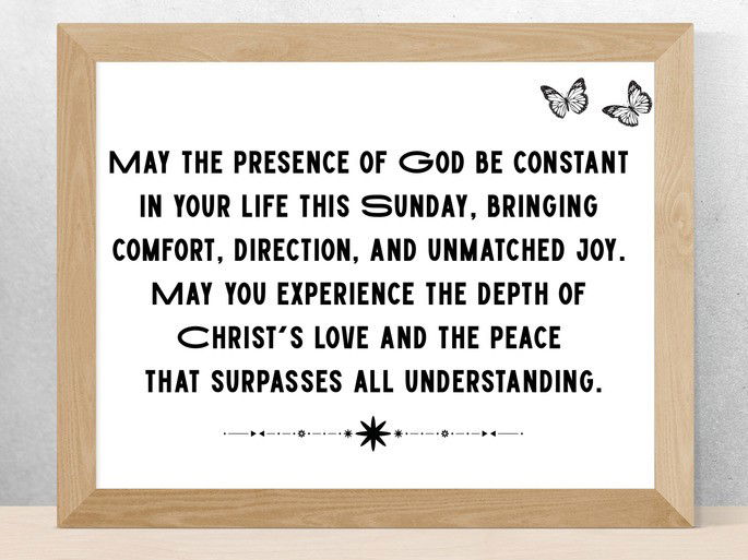 May the presence of God be constant  in your life this Sunday, bringing  comfort, direction, and unmatched joy.  May you experience the depth of  Christ‘s love and the peace  that surpasses all understanding.