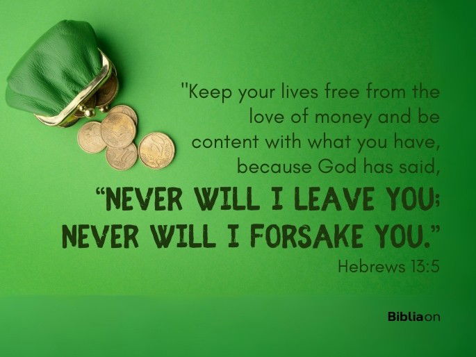 “Keep your lives free from the love of money and be content with what you have, because God has said,  “Never will I leave you; never will I forsake you.”  Hebrews 13:5