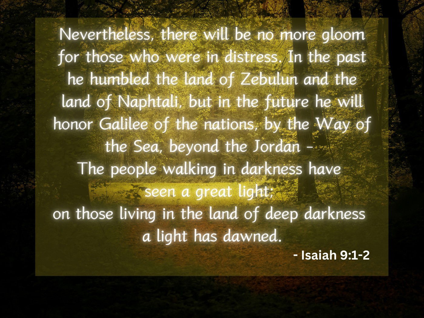 Nevertheless, there will be no more gloom for those who were in distress. In the past he humbled the land of Zebulun and the land of Naphtali, but in the future he will honor Galilee of the nations, by the Way of the Sea, beyond the Jordan -  The people walking in darkness have  seen a great light;  on those living in the land of deep darkness  a light has dawned. - Isaiah 9:1-2