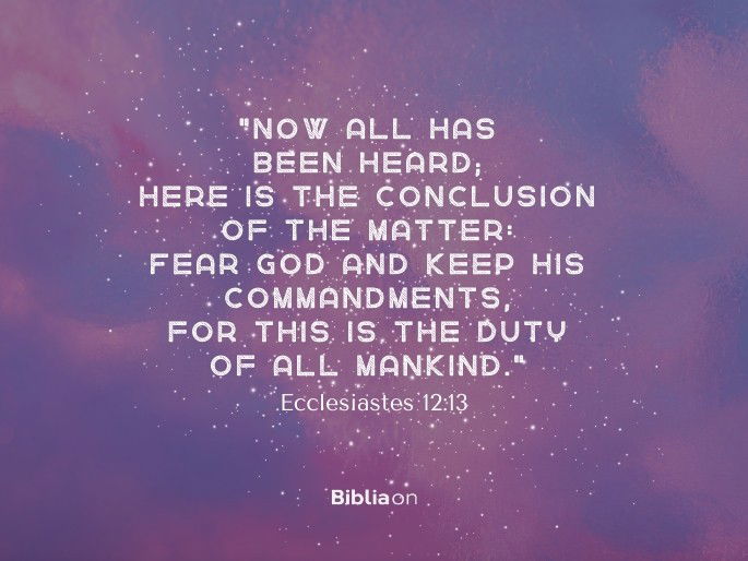“Now all has been heard; here is the conclusion of the matter: Fear God and keep his commandments, for this is the duty of all mankind." Ecclesiastes 12:13