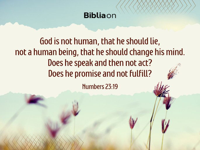 God is not human, that he should lie, not a human being, that he should change his mind. Does he speak and then not act? Does he promise and not fulfill?