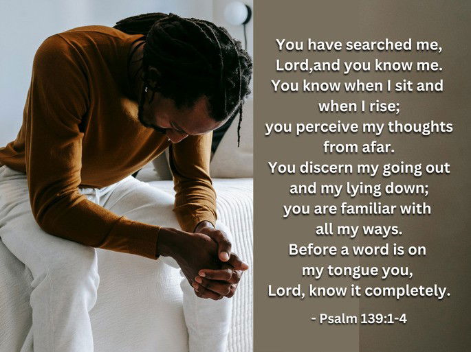 Psalm 139:1-4: You have searched me, Lord, and you know me. You know when I sit and when I rise; you perceive my thoughts from afar...