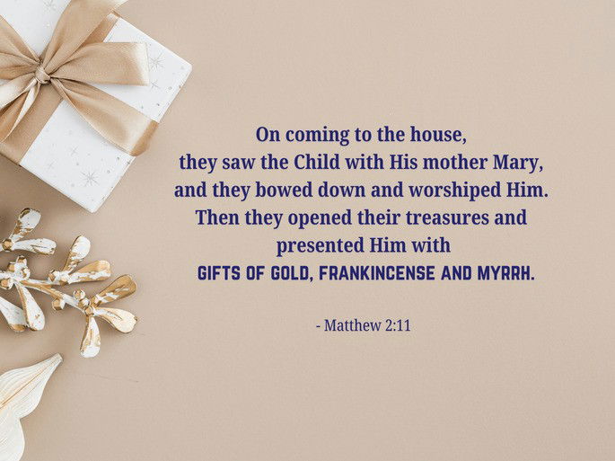 On coming to the house,  they saw the Child with His mother Mary,  and they bowed down and worshiped Him.  Then they opened their treasures and  presented Him with  gifts of gold, frankincense and myrrh.  - Matthew 2:11