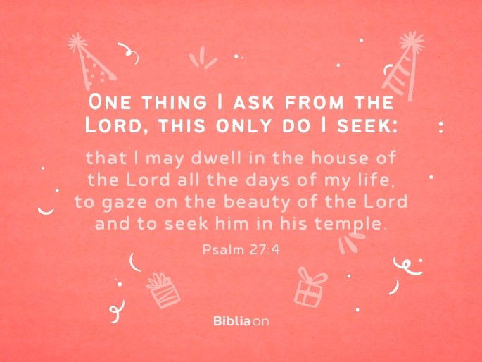 One thing I ask from the Lord, this only do I seek: that I may dwell in the house of the Lord all the days of my life, to gaze on the beauty of the Lord and to seek him in his temple. Psalm 27:4