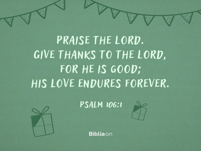 Praise the Lord. Give thanks to the Lord, for he is good; his love endures forever.  Psalm 106:1