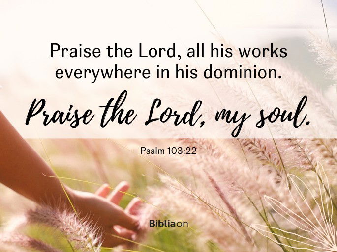 “Praise the Lord, all his works everywhere in his dominion.  Praise the Lord, my soul."  - Psalm 103:22