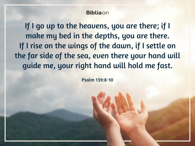 8 If I go up to the heavens, you are there; if I make my bed in the depths, you are there. 9 If I rise on the wings of the dawn, if I settle on the far side of the sea, 10 even there your hand will guide me, your right hand will hold me fast. Psalm 139:8-10