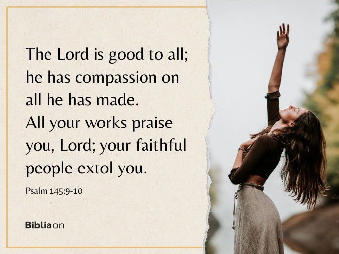 “9 The Lord is good to all; he has compassion on all he has made. 10 All your works praise you, Lord; your faithful people extol you."  - Psalm 145:9-10
