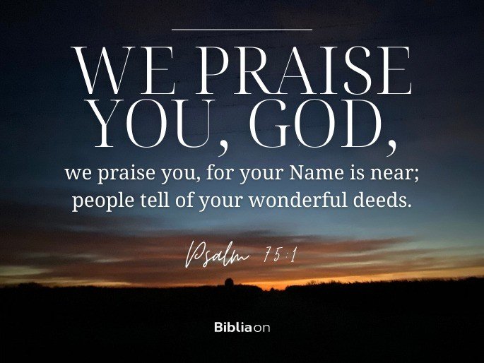 “We praise you, God, we praise you, for your Name is near; people tell of your wonderful deeds." - Psalm 75:1