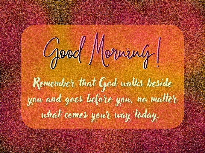 4. Remember that God walks beside you and goes before you, no matter what comes your way today. Good Morning!