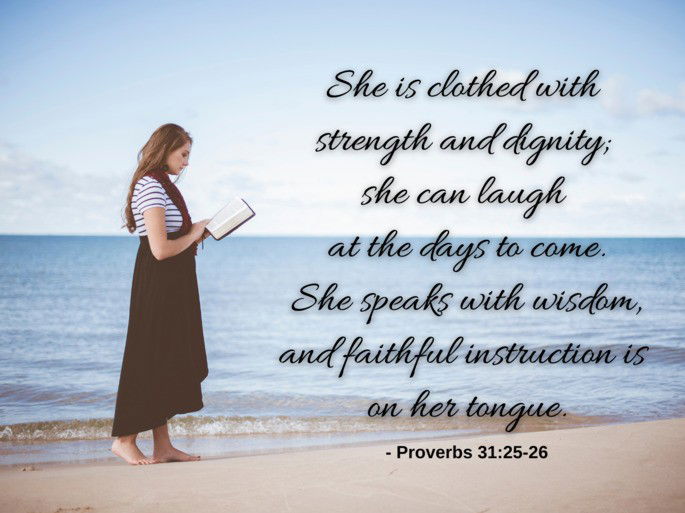She is clothed with  strength and dignity;  she can laugh  at the days to come. She speaks with wisdom, and faithful instruction is  on her tongue. - Proverbs 31:25-26
