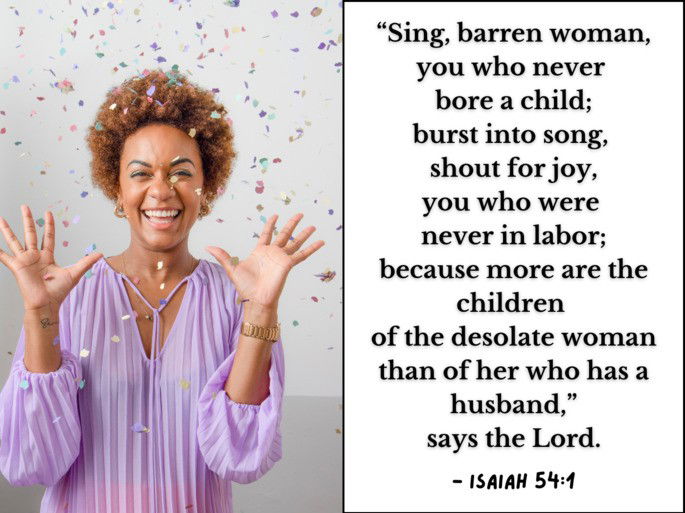 “Sing, barren woman, you who never  bore a child; burst into song,  shout for joy, you who were  never in labor; because more are the children  of the desolate woman than of her who has a husband,” says the Lord. - Isaiah 54:1
