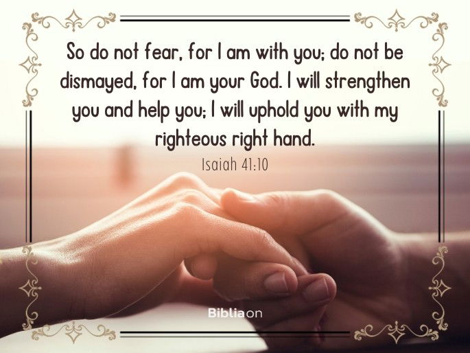 So do not fear, for I am with you; do not be dismayed, for I am your God. I will strengthen you and help you; I will uphold you with my righteous right hand.