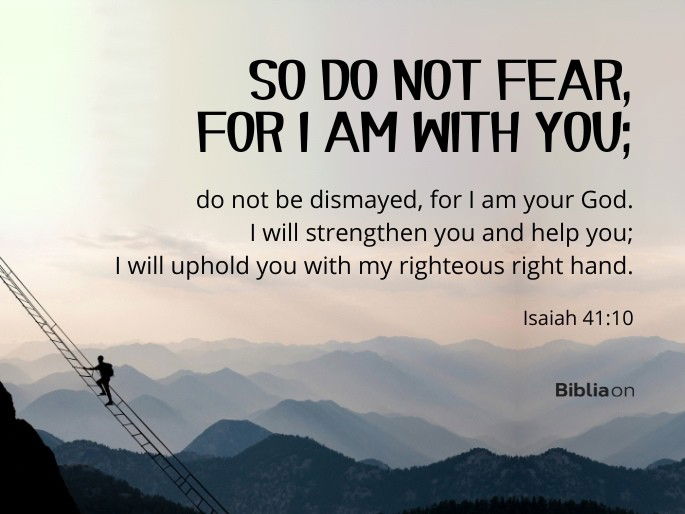 So do not fear, for I am with you; do not be dismayed, for I am your God. I will strengthen you and help you; I will uphold you with my righteous right hand. - Isaiah 41:10