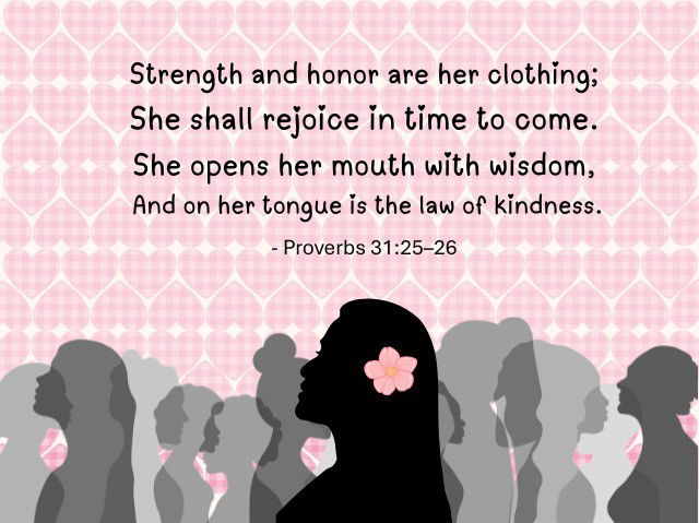 Strength and honor are her clothing; She shall rejoice in time to come. She opens her mouth with wisdom, And on her tongue is the law of kindness. Proverbs 31:25-26