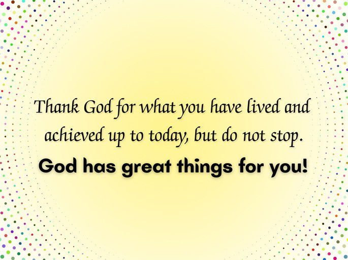 Thank God for what you have lived and achieved up to today, but do not stop. God has great things for you!