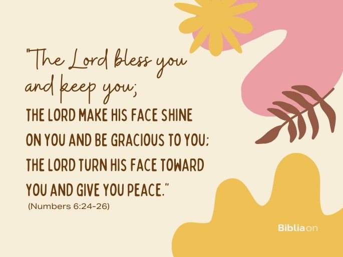 “24 ‘“The Lord bless you and keep you; 25 the Lord make his face shine on you and be gracious to you; 26 the Lord turn his face toward you and give you peace.”’." (Numbers 6:24-26)