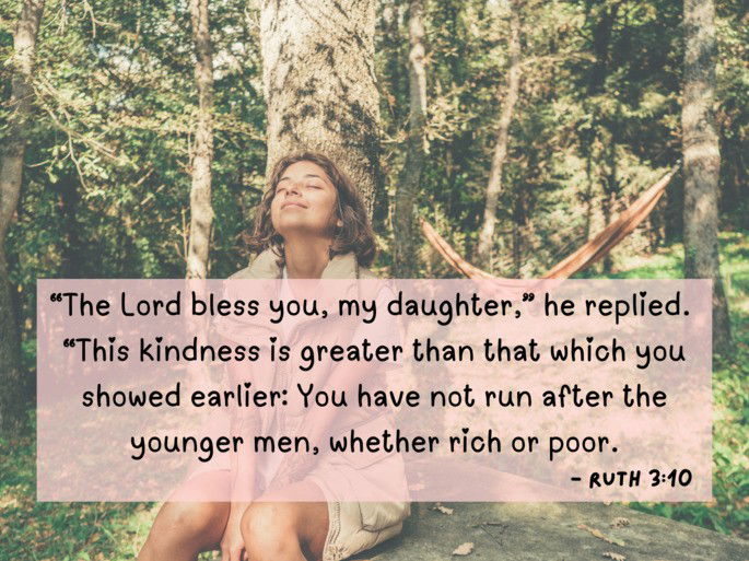 “The Lord bless you, my daughter,” he replied.  “This kindness is greater than that which you showed earlier: You have not run after the younger men, whether rich or poor.- Ruth 3:10