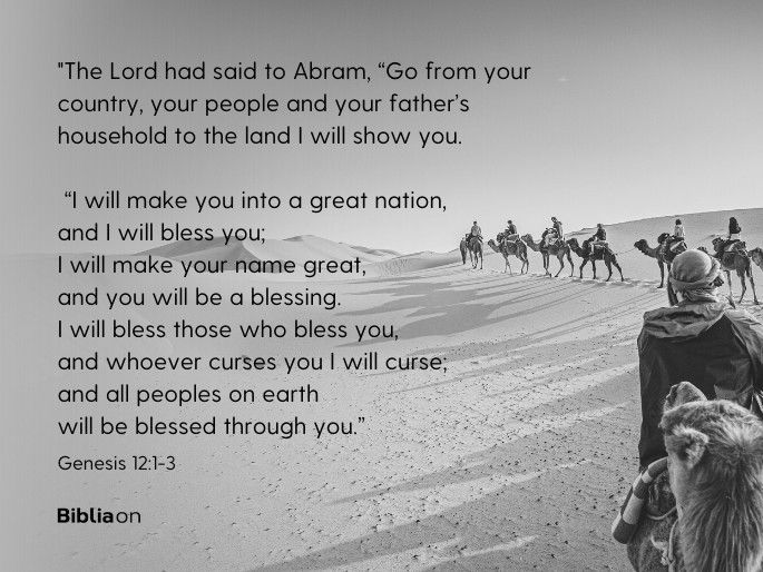 “1The Lord had said to Abram, “Go from your country, your people and your father’s household to the land I will show you.  2 “I will make you into a great nation, and I will bless you; I will make your name great, and you will be a blessing. 3 I will bless those who bless you, and whoever curses you I will curse; and all peoples on earth will be blessed through you.”  Genesis 12:1-3