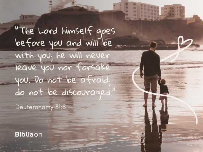 “The Lord himself goes before you and will be with you; he will never leave you nor forsake you. Do not be afraid; do not be discouraged.” Deuteronomy 31:8