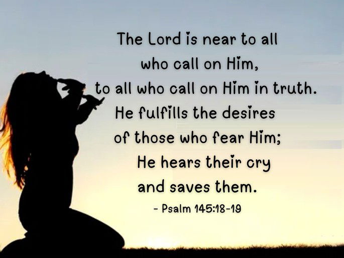 The Lord is near to all  who call on Him,     to all who call on Him in truth. He fulfills the desires  of those who fear Him;     He hears their cry  and saves them. - Psalm 145:18-19