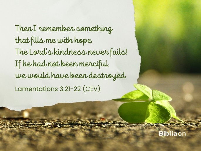 21 Then I remember something that fills me with hope. 22 The Lord‘s kindness never fails! If he had not been merciful, we would have been destroyed. Lamentations 3:21-22 (CEV)