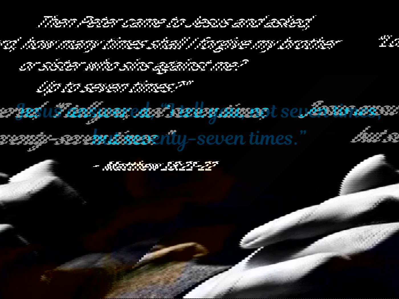 Then Peter came to Jesus and asked, “Lord, how many times shall I forgive my brother or sister who sins against me? Up to seven times?” Jesus answered, “I tell you, not seven times, but seventy-seven times.- Matthew 18:21-22