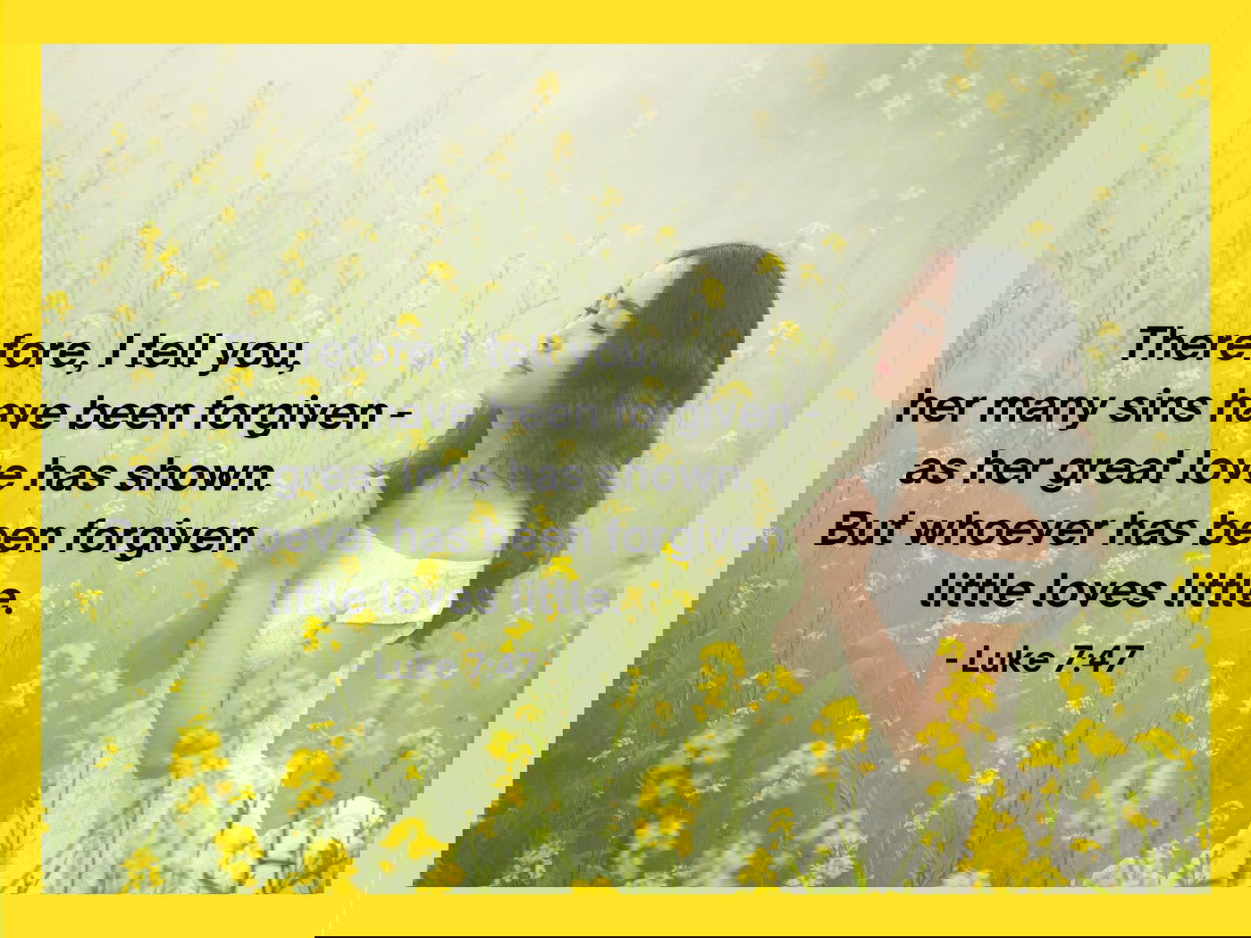 Therefore, I tell you, her many sins have been forgiven—as her great love has shown. But whoever has been forgiven little loves little. - Luke 7:47