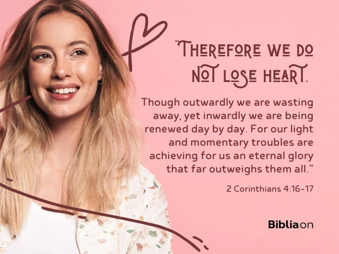 “16 Therefore we do not lose heart. Though outwardly we are wasting away, yet inwardly we are being renewed day by day. 17 For our light and momentary troubles are achieving for us an eternal glory that far outweighs them all." - 2 Corinthians 4:16-17