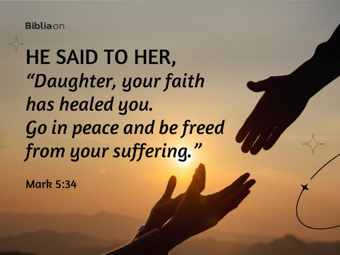 He said to her, “Daughter, your faith has healed you. Go in peace and be freed from your suffering.” Mark 5:34